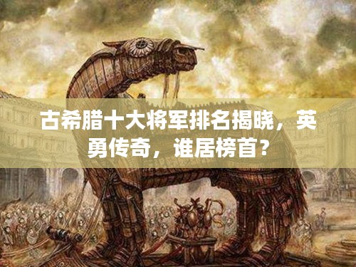 古希臘十大將軍排名揭曉，英勇傳奇，誰居榜首？