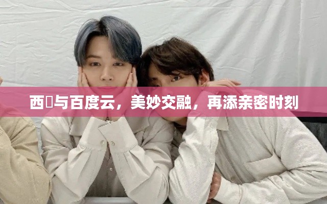 西旻與百度云，美妙交融，再添親密時刻