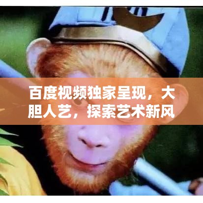 百度視頻獨(dú)家呈現(xiàn)，大膽人藝，探索藝術(shù)新風(fēng)尚，引領(lǐng)無(wú)限可能！