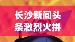 長沙新聞頭條激烈火拼！