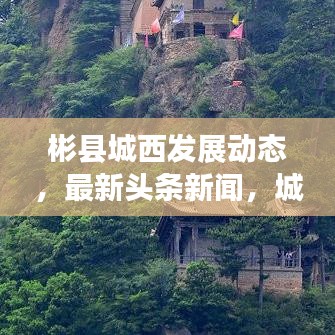 彬縣城西發(fā)展動(dòng)態(tài)，最新頭條新聞，城市亮點(diǎn)一網(wǎng)打盡