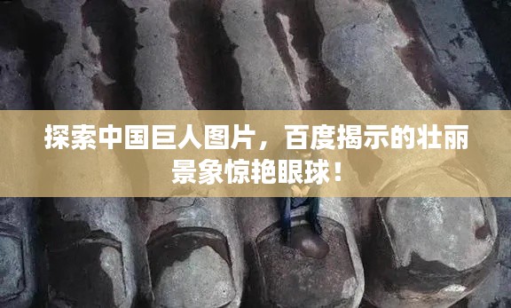探索中國巨人圖片，百度揭示的壯麗景象驚艷眼球！