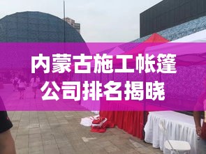 內蒙古施工帳篷公司排名揭曉，行業(yè)影響力與競爭力解析