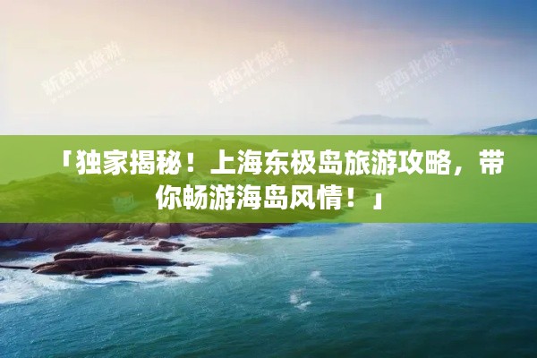 「獨家揭秘！上海東極島旅游攻略，帶你暢游海島風(fēng)情！」