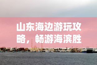 山東海邊游玩攻略，暢游海濱勝地，盡享愜意時光！