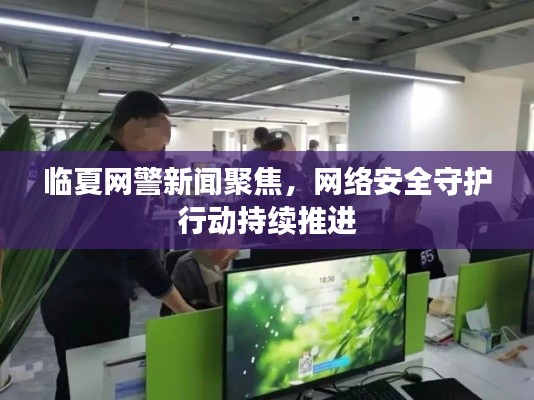 臨夏網(wǎng)警新聞聚焦，網(wǎng)絡安全守護行動持續(xù)推進