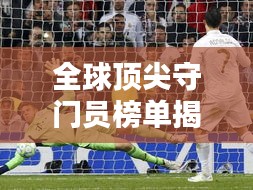 全球頂尖守門員榜單揭曉！排名TOP守門員一網(wǎng)打盡