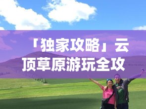 「獨(dú)家攻略」云頂草原游玩全攻略，讓你暢游草原不迷路！