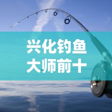 興化釣魚大師前十名榜單揭曉，垂釣界翹楚引領風潮！