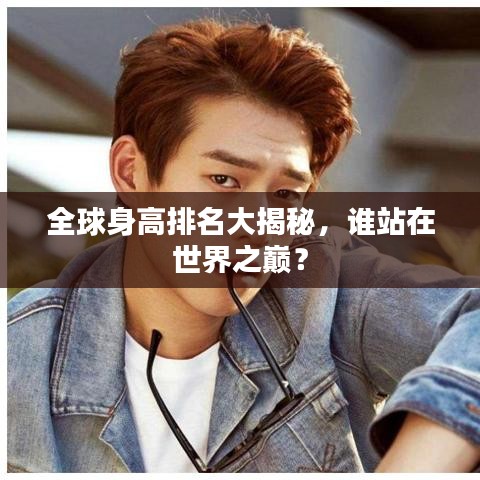 全球身高排名大揭秘，誰站在世界之巔？