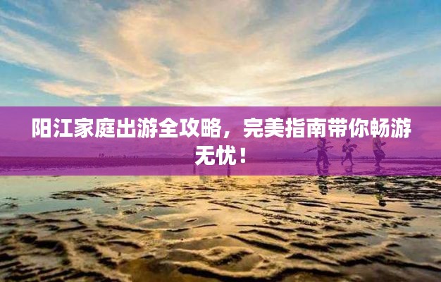 陽(yáng)江家庭出游全攻略，完美指南帶你暢游無(wú)憂！