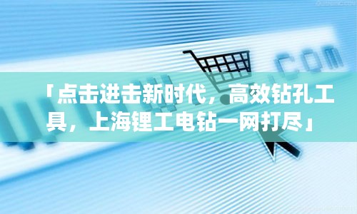 「點擊進擊新時代，高效鉆孔工具，上海鋰工電鉆一網(wǎng)打盡」
