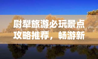 尉犁旅游必玩景點(diǎn)攻略推薦，暢游新疆風(fēng)情寶地！
