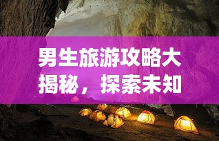 男生旅游攻略大揭秘，探索未知世界的精彩之旅！