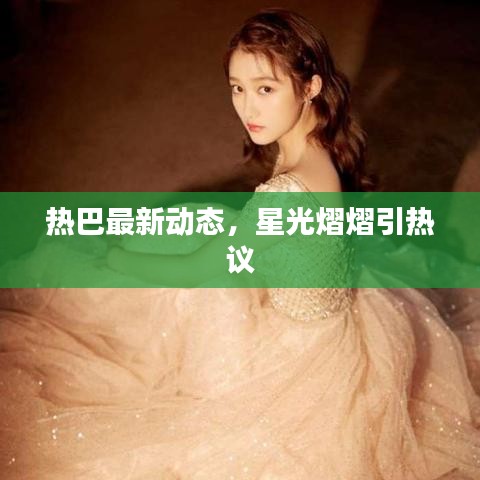 熱巴最新動態(tài)，星光熠熠引熱議