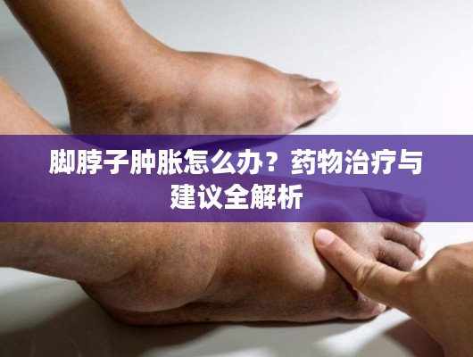 腳脖子腫脹怎么辦？藥物治療與建議全解析