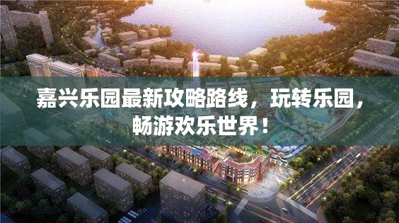 嘉興樂園最新攻略路線，玩轉(zhuǎn)樂園，暢游歡樂世界！