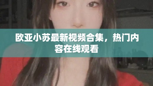 歐亞小蘇最新視頻合集，熱門內(nèi)容在線觀看