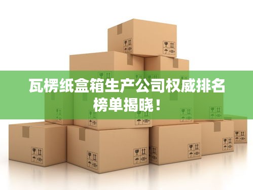 瓦楞紙盒箱生產(chǎn)公司權(quán)威排名榜單揭曉！