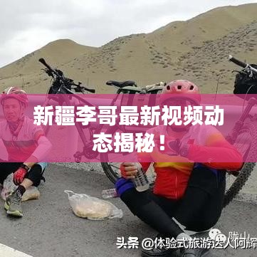 新疆李哥最新視頻動(dòng)態(tài)揭秘！