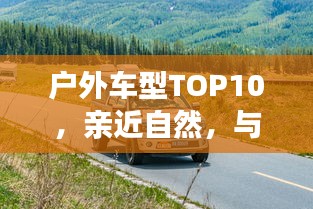 戶外車型TOP10，親近自然，與最佳伙伴同行探險(xiǎn)之旅