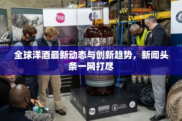 全球洋酒最新動態(tài)與創(chuàng)新趨勢，新聞頭條一網(wǎng)打盡